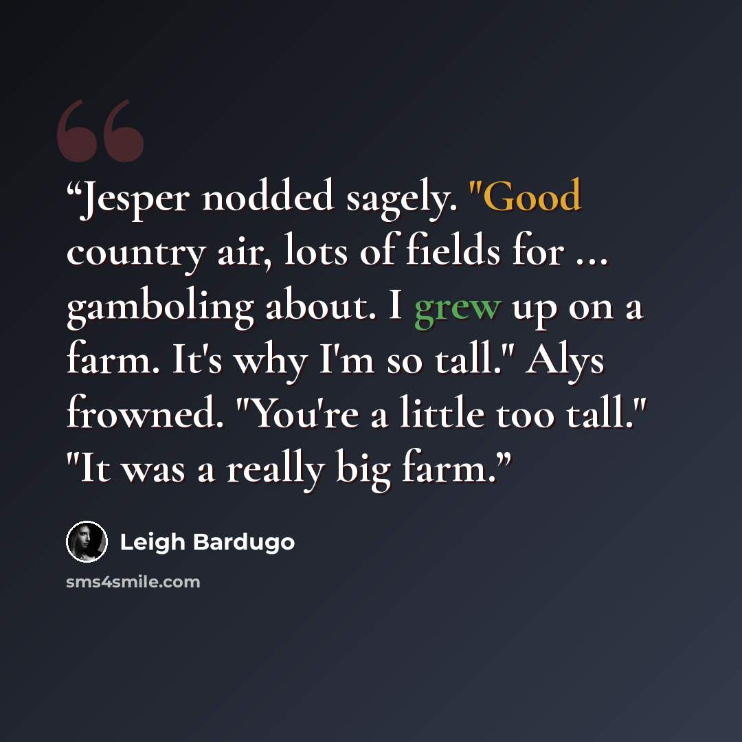 “Jesper nodded sagely. "Good country air, lots of fields for ... gamboling about. I grew up on a farm. It's why I'm so tall." Alys frowned. "You're a little too tall." "It was a really big farm.” quote by Leigh Bardugo