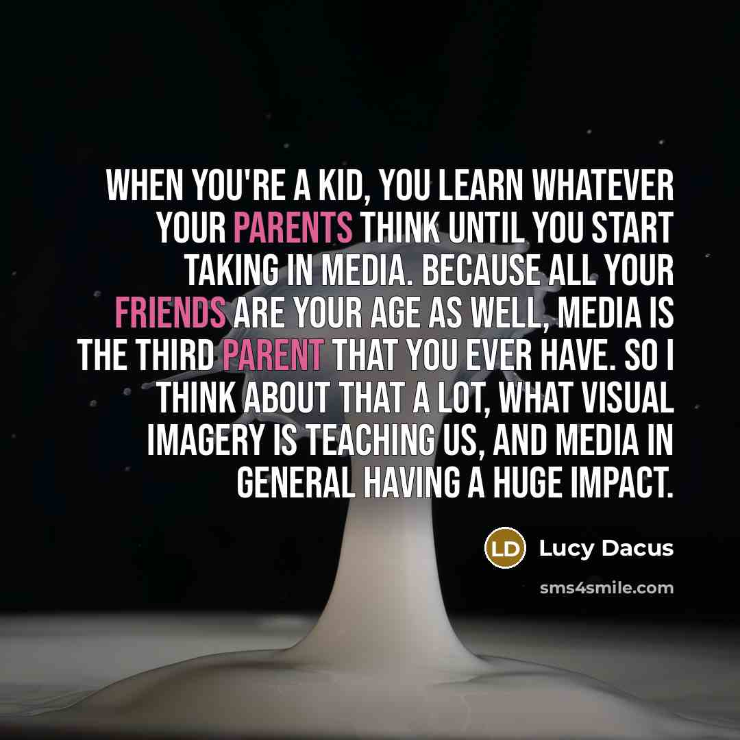 “When you're a kid, you learn whatever your parents think until you start taking in media. Because all your friends are your age as well, media is the third parent that you ever have. So I think about that a lot, what visual imagery is teaching us, and media in general having a huge impact.” quote by Lucy Dacus