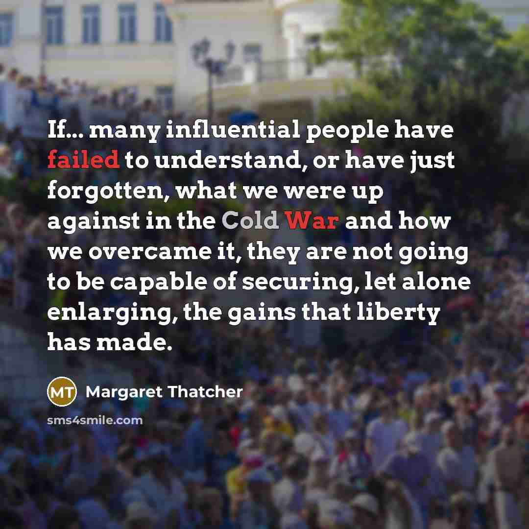 “If... many influential people have failed to understand, or have just forgotten, what we were up against in the Cold War and how we overcame it, they are not going to be capable of securing, let alone enlarging, the gains that liberty has made.” quote by Margaret Thatcher