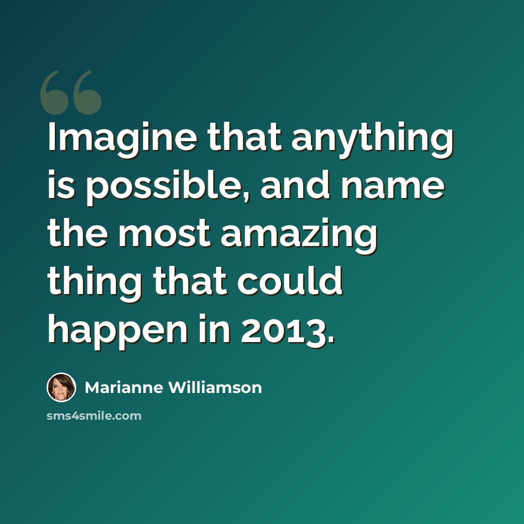 “Imagine that anything is possible, and name the most amazing thing that could happen in 2013.” quote by Marianne Williamson