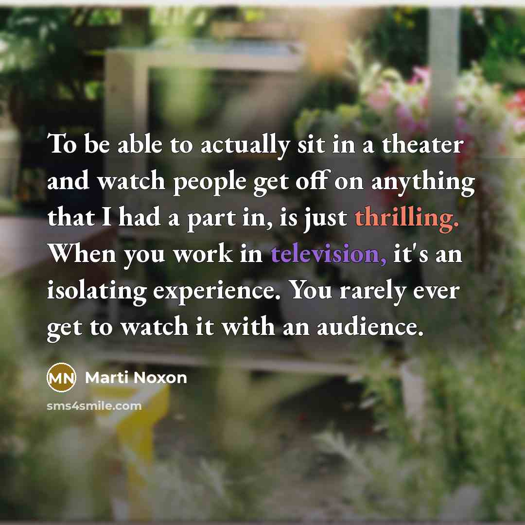 “To be able to actually sit in a theater and watch people get off on anything that I had a part in, is just thrilling. When you work in television, it's an isolating experience. You rarely ever get to watch it with an audience.” quote by Marti Noxon