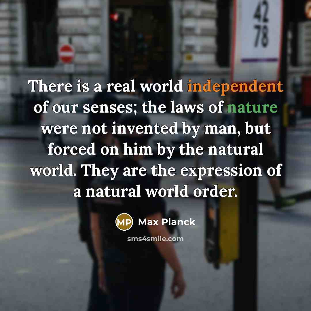 “There is a real world independent of our senses; the laws of nature were not invented by man, but forced on him by the natural world. They are the expression of a natural world order.” quote by Max Planck