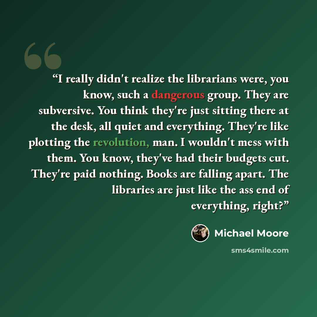 “I really didn't realize the librarians were, you know, such a dangerous group. They are subversive. You think they're just sitting there at the desk, all quiet and everything. They're like plotting the revolution, man. I wouldn't mess with them. You know, they've had their budgets cut. They're…” quote by Michael Moore