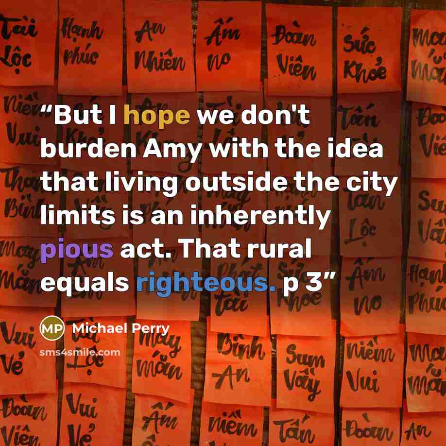 “But I hope we don't burden Amy with the idea that living outside the city limits is an inherently pious act. That rural equals righteous. p 3” quote by Michael Perry