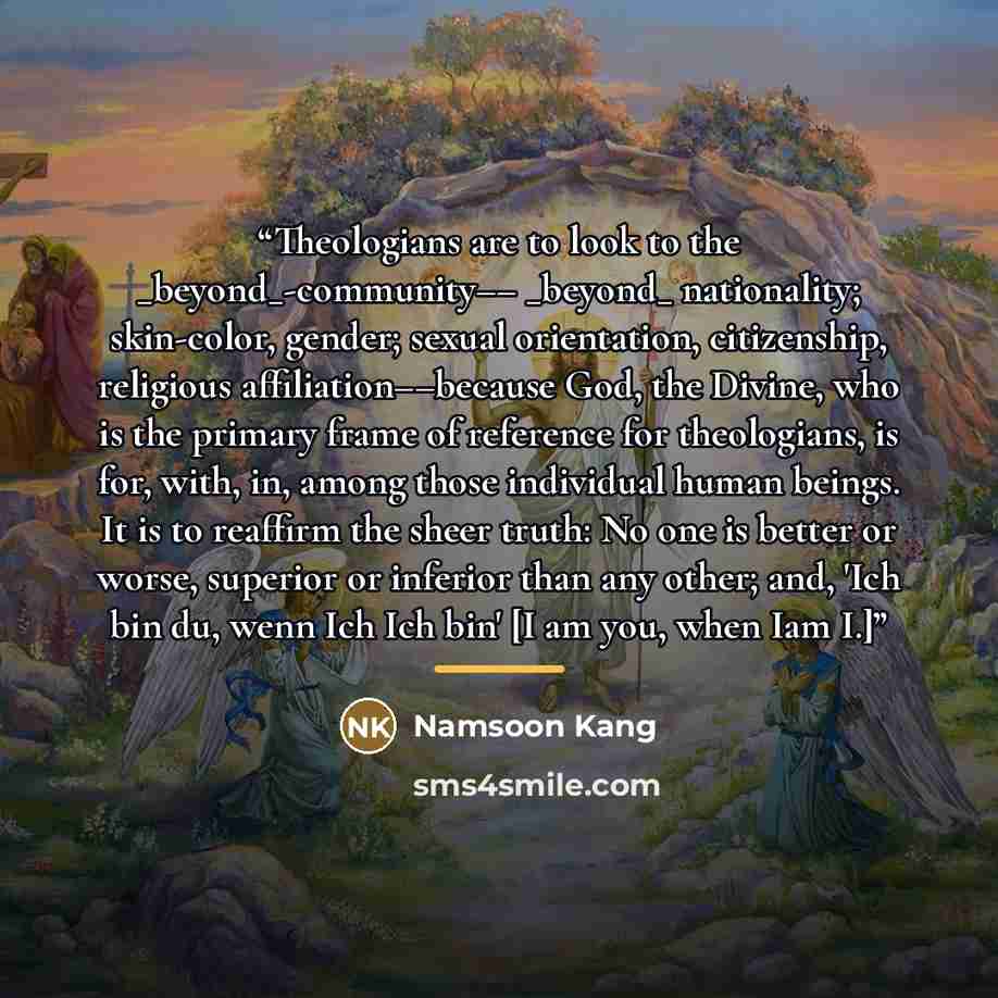 “Theologians are to look to the _beyond_-community–– _beyond_ nationality; skin-color, gender; sexual orientation, citizenship, religious affiliation––because God, the Divine, who is the primary frame of reference for theologians, is for, with, in, among those individual human beings. It is to…” quote by Namsoon Kang