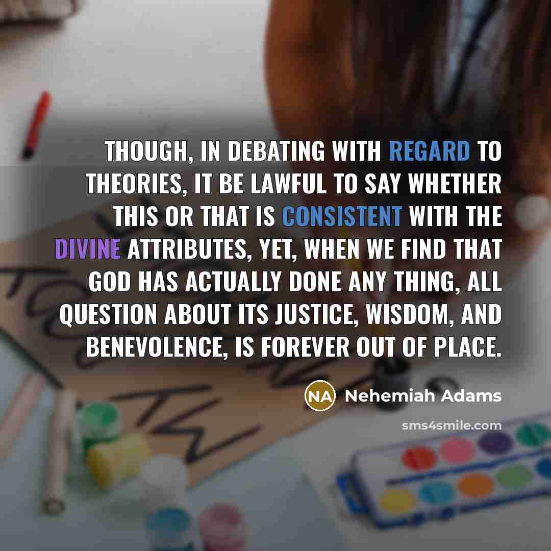 “Though, in debating with regard to theories, it be lawful to say whether this or that is consistent with the Divine attributes, yet, when we find that God has actually done any thing, all question about its justice, wisdom, and benevolence, is forever out of place.” quote by Nehemiah Adams