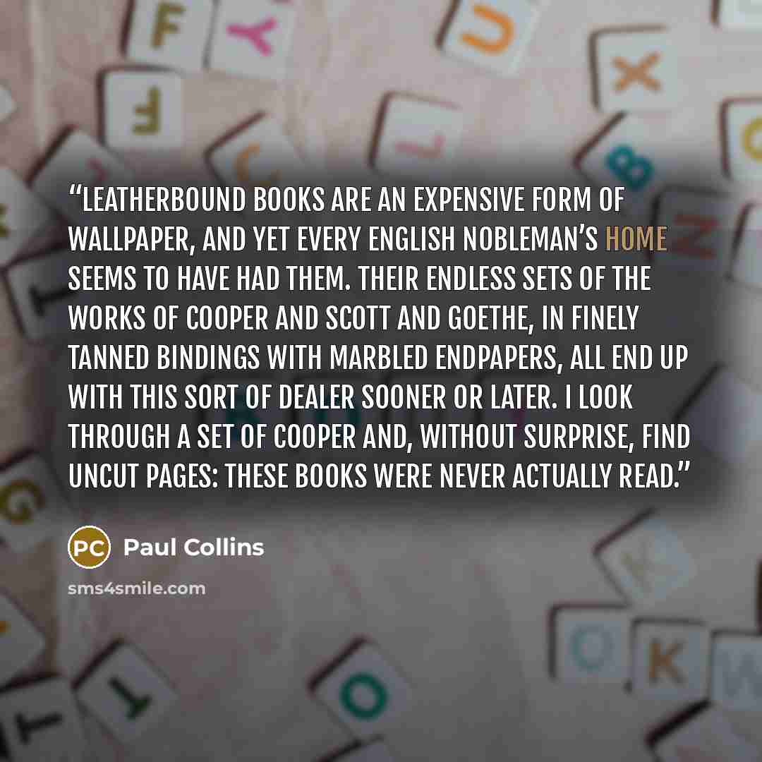 “Leatherbound books are an expensive form of wallpaper, and yet every English nobleman’s home seems to have had them. Their endless sets of the works of Cooper and Scott and Goethe, in finely tanned bindings with marbled endpapers, all end up with this sort of dealer sooner or later. I look through…” quote by Paul Collins