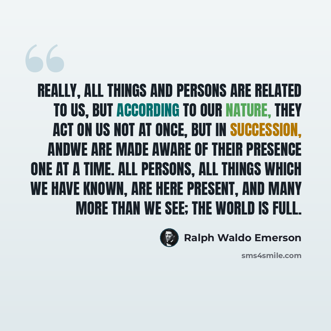 “Really, all things and persons are related to us, but according to our nature, they act on us not at once, but in succession, andwe are made aware of their presence one at a time. All persons, all things which we have known, are here present, and many more than we see; the world is full.” quote by Ralph Waldo Emerson