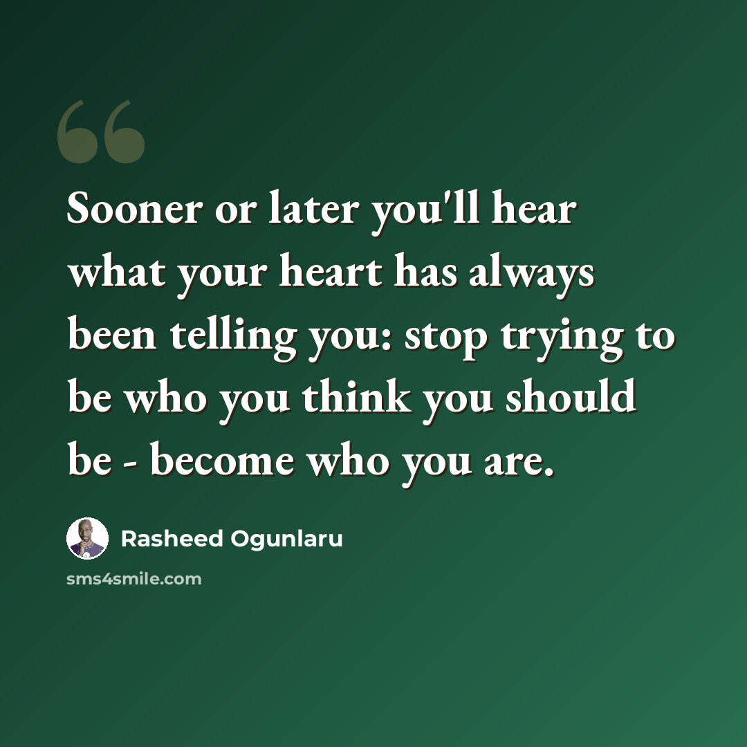 “Sooner or later you'll hear what your heart has always been telling you: stop trying to be who you think you should be - become who you are.” quote by Rasheed Ogunlaru