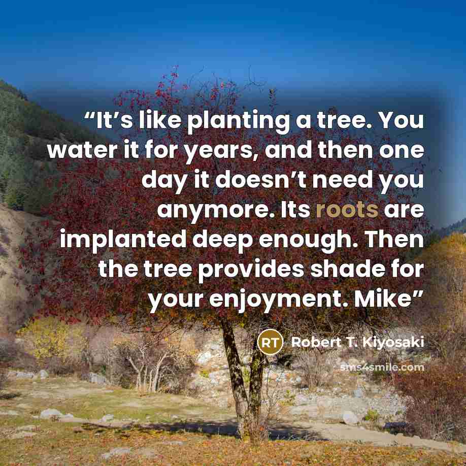 “It’s like planting a tree. You water it for years, and then one day it doesn’t need you anymore. Its roots are implanted deep enough. Then the tree provides shade for your enjoyment. Mike” quote by Robert T. Kiyosaki
