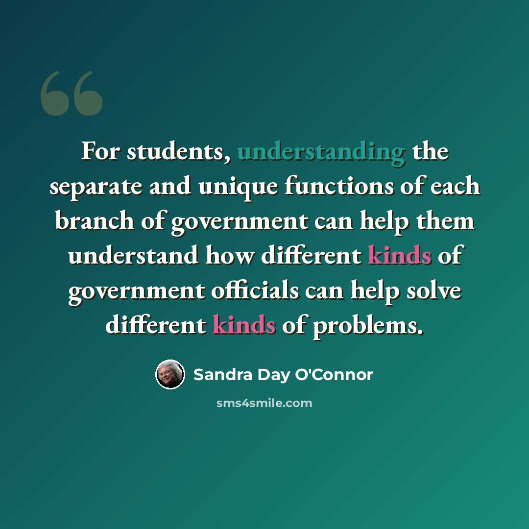 “For students, understanding the separate and unique functions of each branch of government can help them understand how different kinds of government officials can help solve different kinds of problems.” quote by Sandra Day O'Connor
