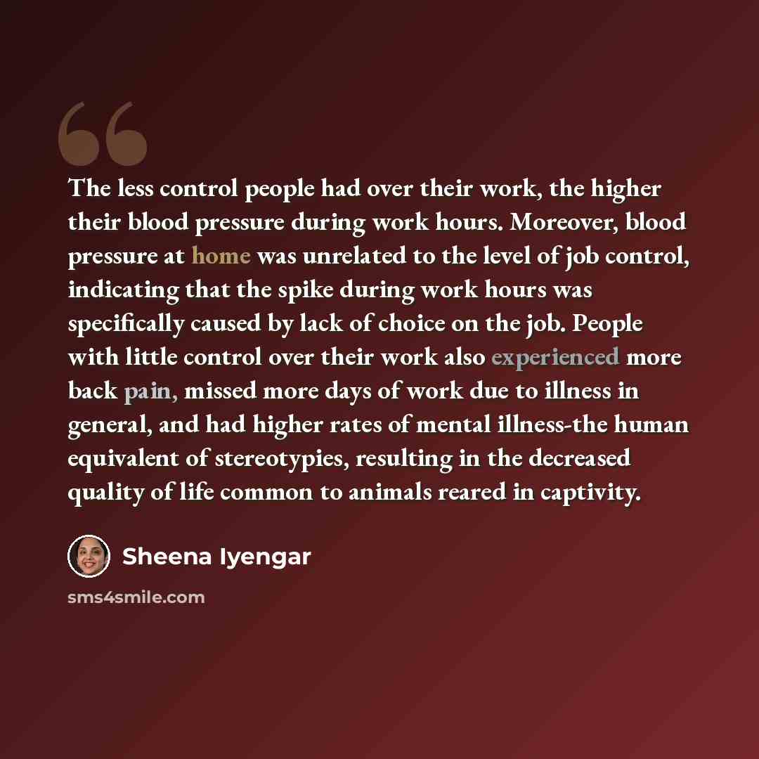 “The less control people had over their work, the higher their blood pressure during work hours. Moreover, blood pressure at home was unrelated to the level of job control, indicating that the spike during work hours was specifically caused by lack of choice on the job. People with little control…” quote by Sheena Iyengar