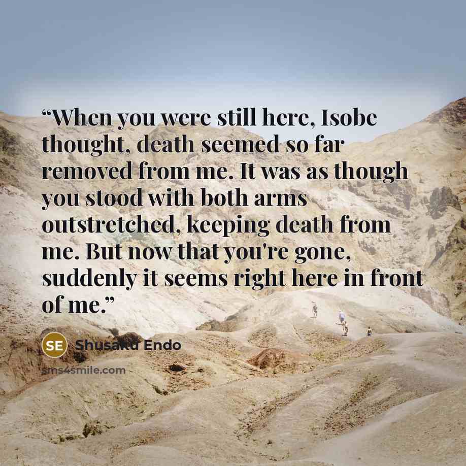 “When you were still here, Isobe thought, death seemed so far removed from me. It was as though you stood with both arms outstretched, keeping death from me. But now that you're gone, suddenly it seems right here in front of me.” quote by Shusaku Endo