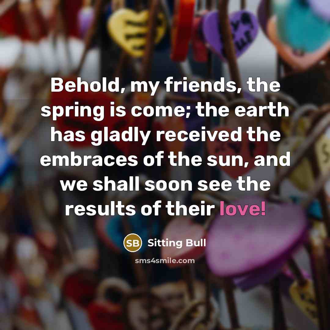 “Behold, my friends, the spring is come; the earth has gladly received the embraces of the sun, and we shall soon see the results of their love!” quote by Sitting Bull