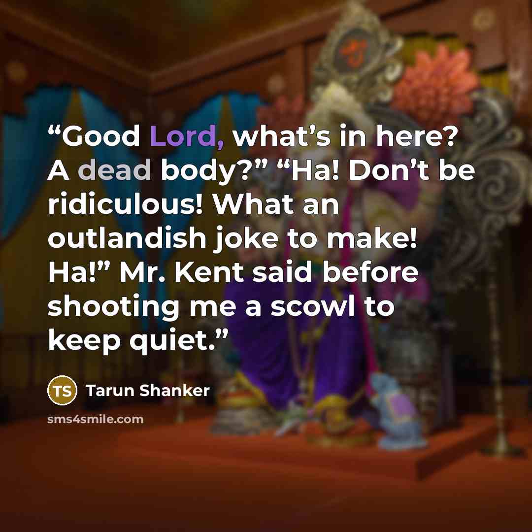 “Good Lord, what’s in here? A dead body?” “Ha! Don’t be ridiculous! What an outlandish joke to make! Ha!” Mr. Kent said before shooting me a scowl to keep quiet.” quote by Tarun Shanker
