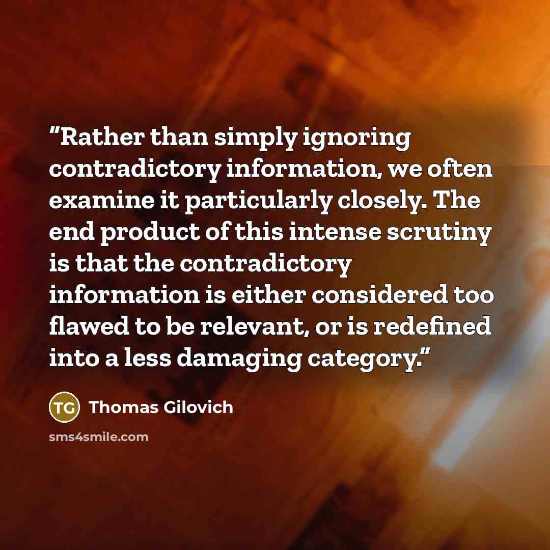 “Rather than simply ignoring contradictory information, we often examine it particularly closely. The end product of this intense scrutiny is that the contradictory information is either considered too flawed to be relevant, or is redefined into a less damaging category.” quote by Thomas Gilovich