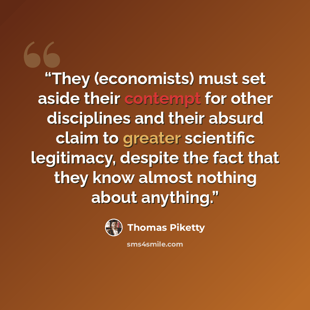 “They (economists) must set aside their contempt for other disciplines and their absurd claim to greater scientific legitimacy, despite the fact that they know almost nothing about anything.” quote by Thomas Piketty