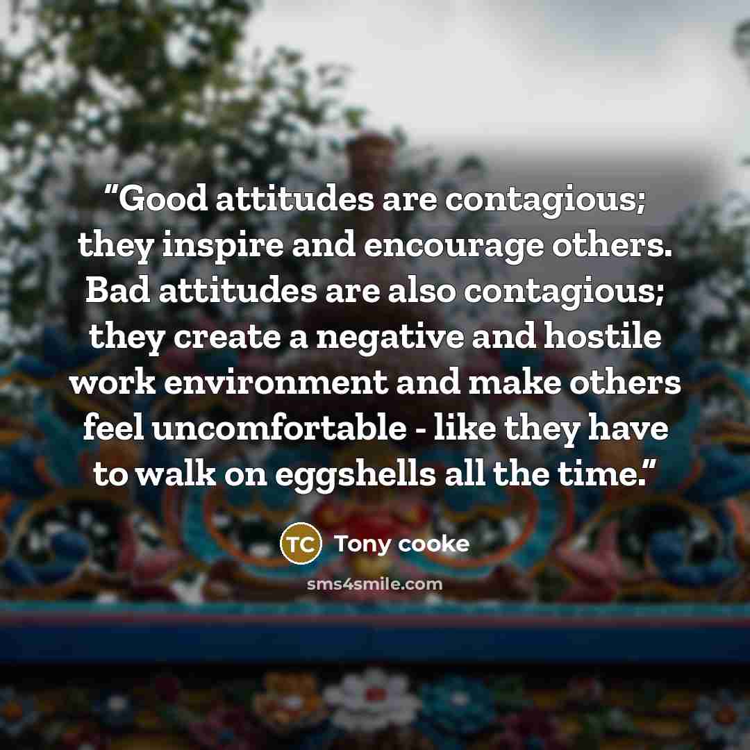 “Good attitudes are contagious; they inspire and encourage others. Bad attitudes are also contagious; they create a negative and hostile work environment and make others feel uncomfortable - like they have to walk on eggshells all the time.” quote by Tony Cooke