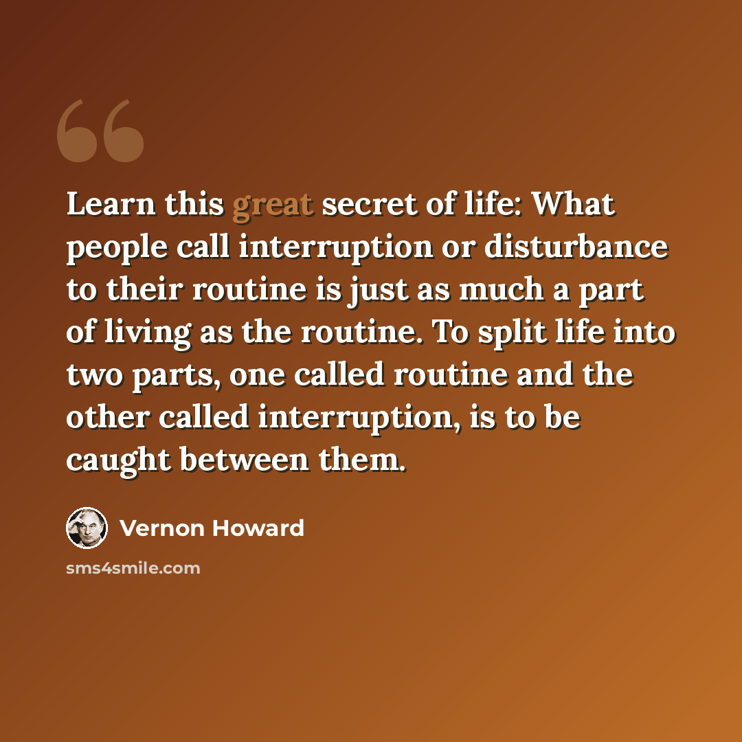 “Learn this great secret of life: What people call interruption or disturbance to their routine is just as much a part of living as the routine. To split life into two parts, one called routine and the other called interruption, is to be caught between them.” quote by Vernon Howard