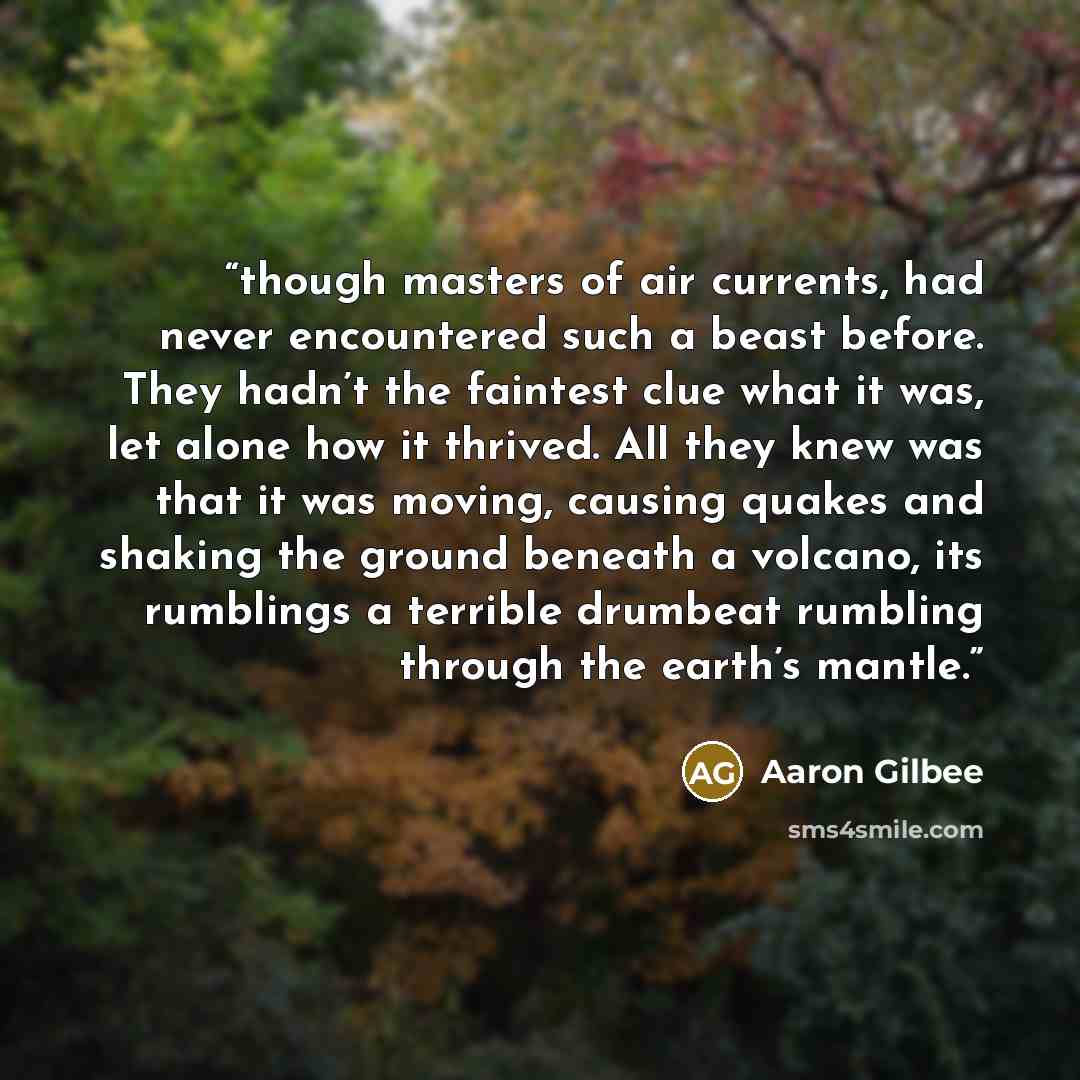 “though masters of air currents, had never encountered such a beast before. They hadn’t the faintest clue what it was, let alone how it thrived. All they knew was that it was moving, causing quakes and shaking the ground beneath a volcano, its rumblings a terrible drumbeat rumbling through the…” quote by Aaron Gilbee