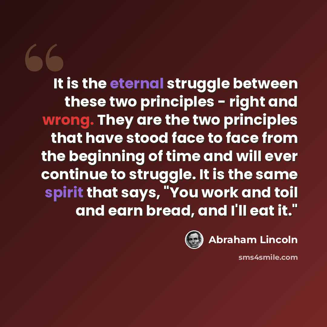 “It is the eternal struggle between these two principles - right and wrong. They are the two principles that have stood face to face from the beginning of time and will ever continue to struggle. It is the same spirit that says, "You work and toil and earn bread, and I'll eat it."” quote by Abraham Lincoln