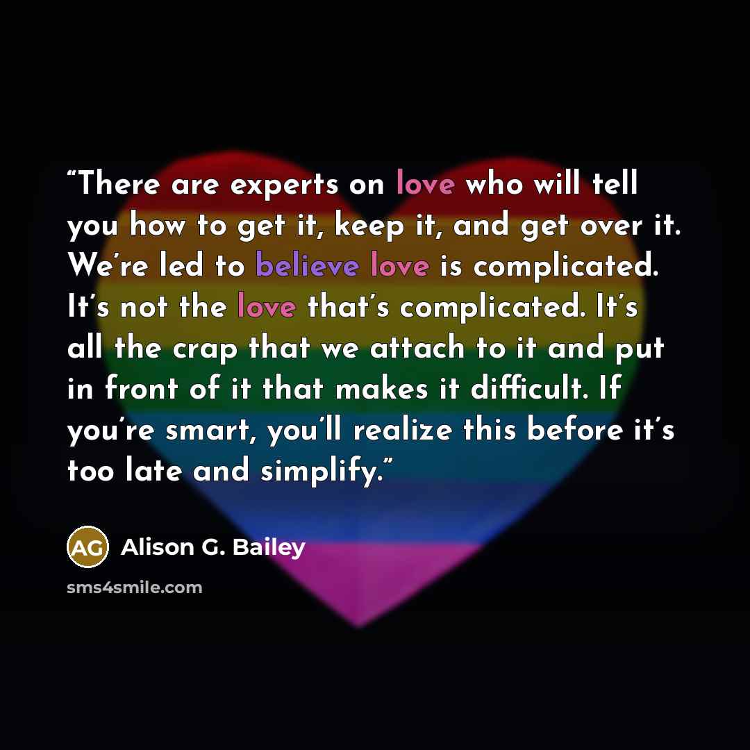 “There are experts on love who will tell you how to get it, keep it, and get over it. We’re led to believe love is complicated. It’s not the love that’s complicated. It’s all the crap that we attach to it and put in front of it that makes it difficult. If you’re smart, you’ll realize this before…” quote by Alison G. Bailey