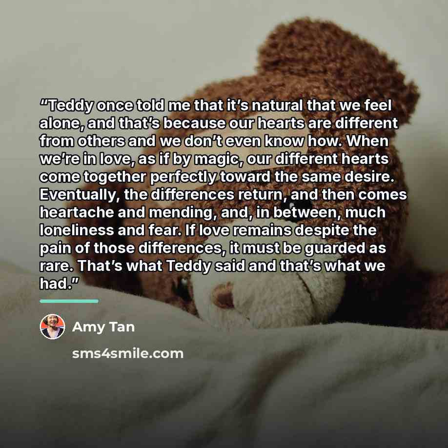 “Teddy once told me that it’s natural that we feel alone, and that’s because our hearts are different from others and we don’t even know how. When we’re in love, as if by magic, our different hearts come together perfectly toward the same desire. Eventually, the differences return, and then comes…” quote by Amy Tan