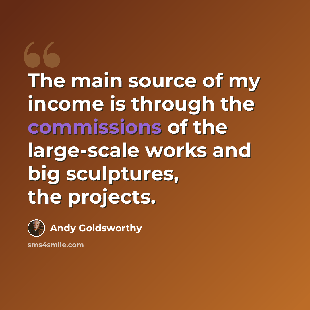 “The main source of my income is through the commissions of the large-scale works and big sculptures, the projects.” quote by Andy Goldsworthy