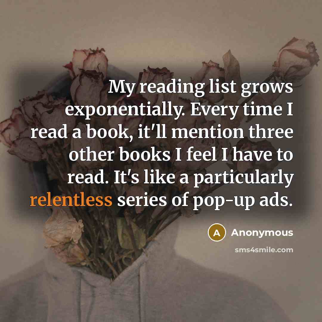 “My reading list grows exponentially. Every time I read a book, it'll mention three other books I feel I have to read. It's like a particularly relentless series of pop-up ads.” quote by Anonymous