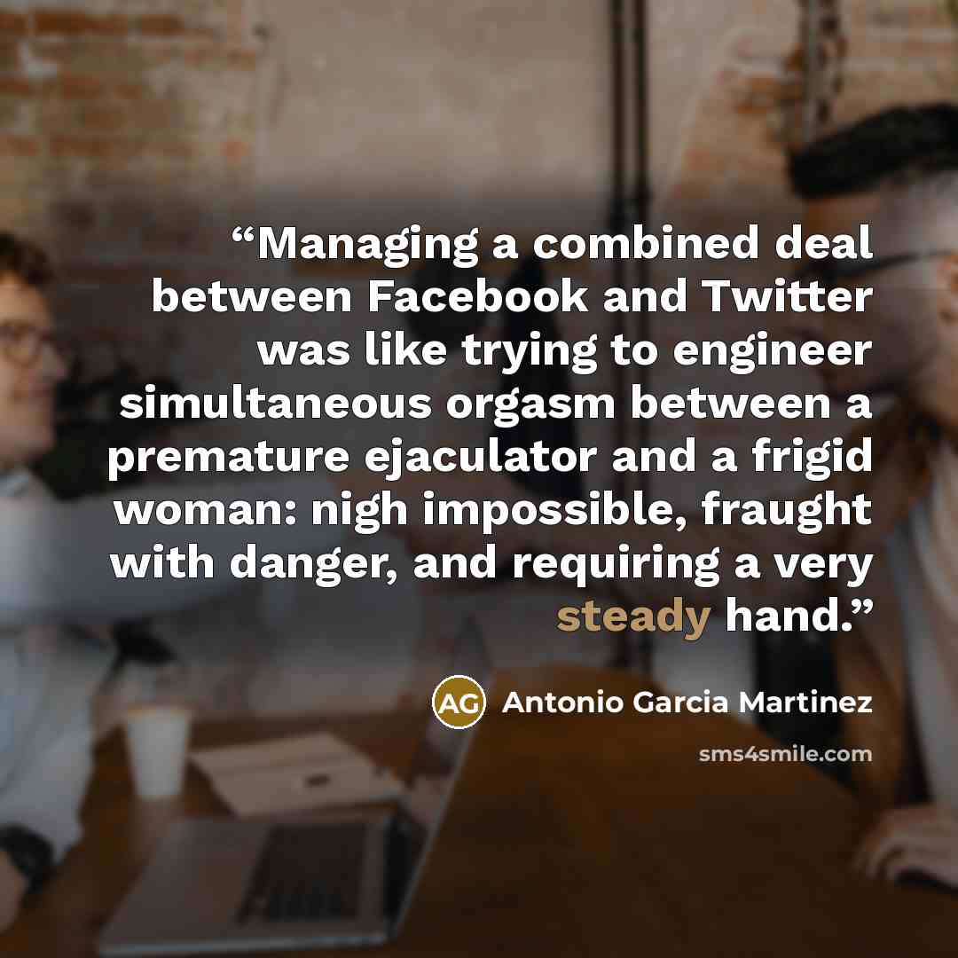 “Managing a combined deal between Facebook and Twitter was like trying to engineer simultaneous orgasm between a premature ejaculator and a frigid woman: nigh impossible, fraught with danger, and requiring a very steady hand.” quote by Antonio Garcia Martinez