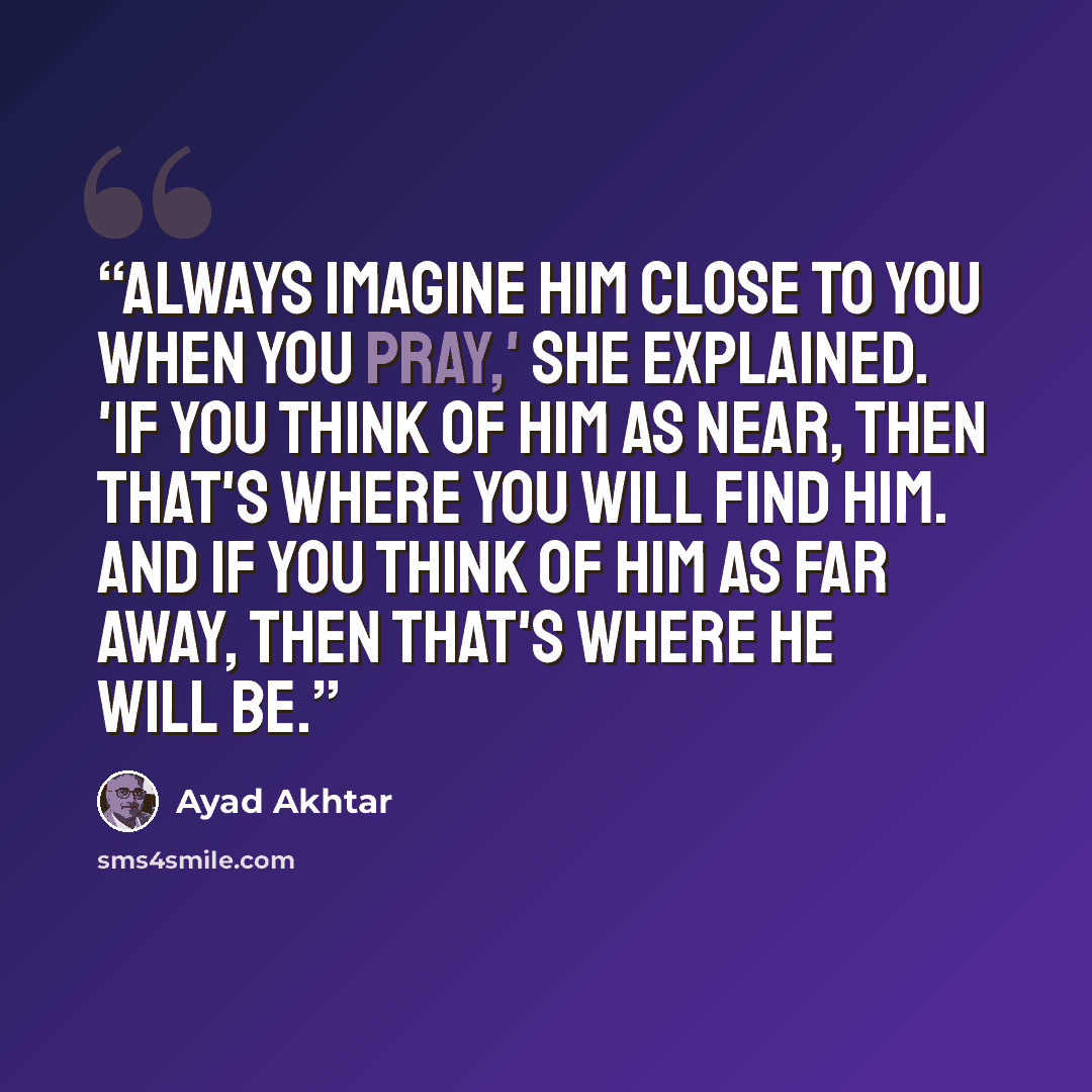 “Always imagine him close to you when you pray,' she explained. 'If you think of Him as near, then that's where you will find Him. And if you think of Him as far away, then that's where He will be.” quote by Ayad Akhtar
