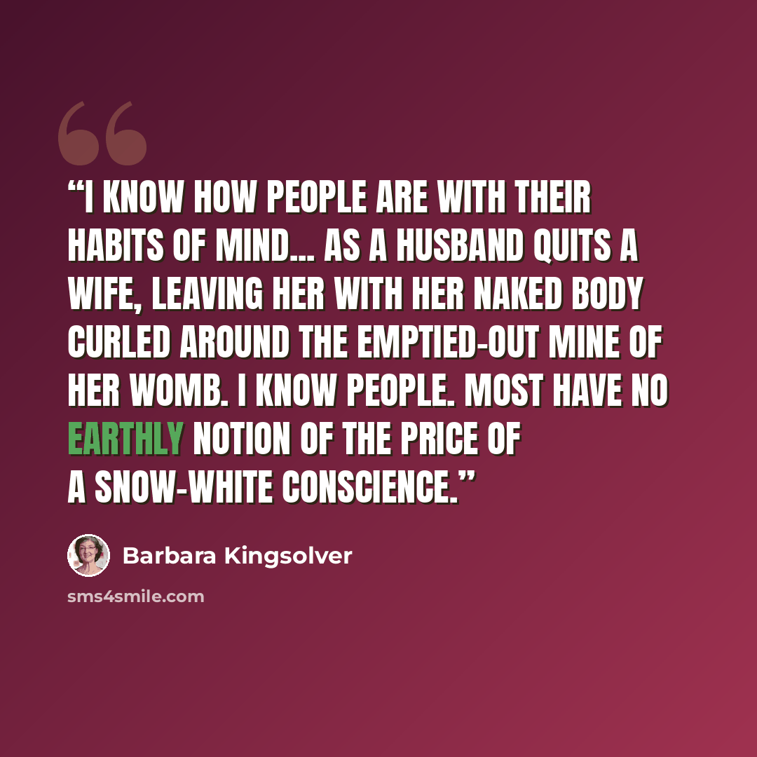 “I know how people are with their habits of mind... as a husband quits a wife, leaving her with her naked body curled around the emptied-out mine of her womb. I know people. Most have no earthly notion of the price of a snow-white conscience.” quote by Barbara Kingsolver