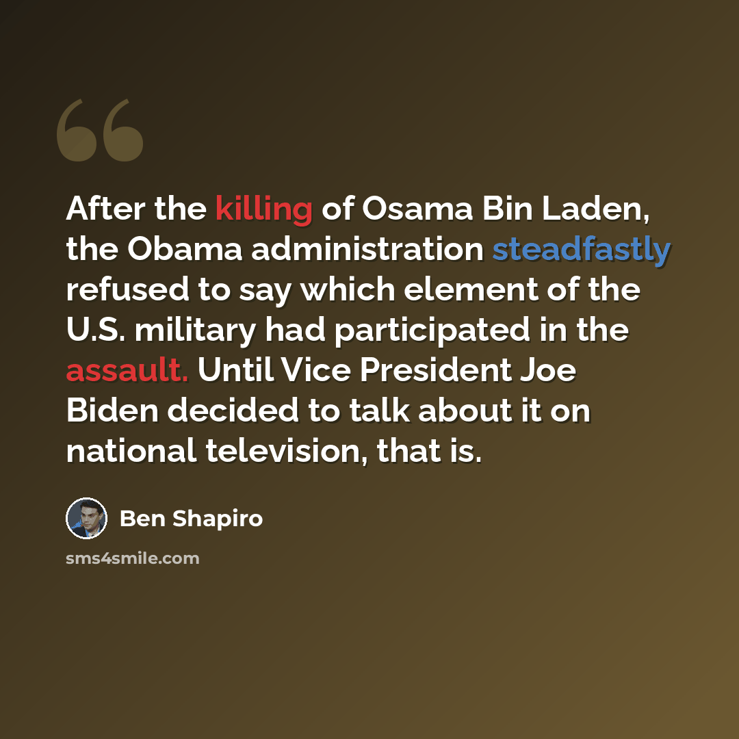 “After the killing of Osama Bin Laden, the Obama administration steadfastly refused to say which element of the U.S. military had participated in the assault. Until Vice President Joe Biden decided to talk about it on national television, that is.” quote by Ben Shapiro