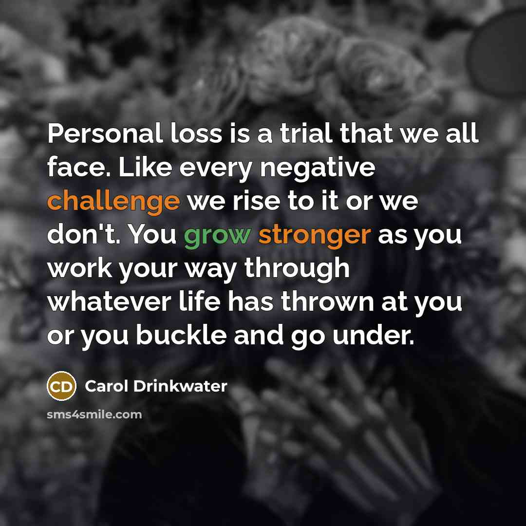 “Personal loss is a trial that we all face. Like every negative challenge we rise to it or we don't. You grow stronger as you work your way through whatever life has thrown at you or you buckle and go under.” quote by Carol Drinkwater
