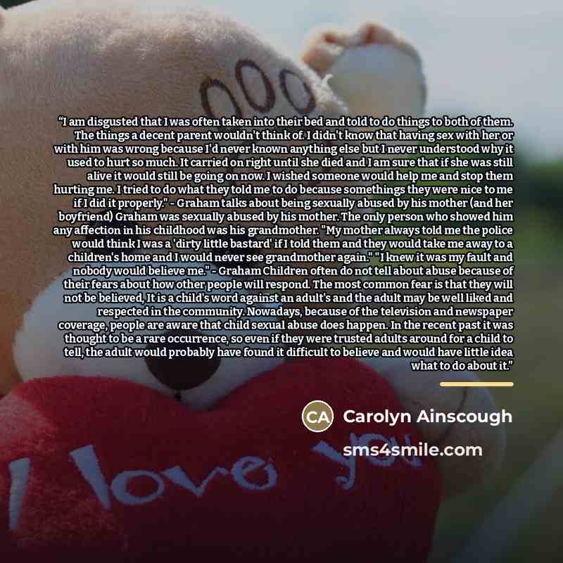 “I am disgusted that I was often taken into their bed and told to do things to both of them. The things a decent parent wouldn't think of. I didn't know that having sex with her or with him was wrong because I'd never known anything else but I never understood why it used to hurt so much. It…” quote by Carolyn Ainscough