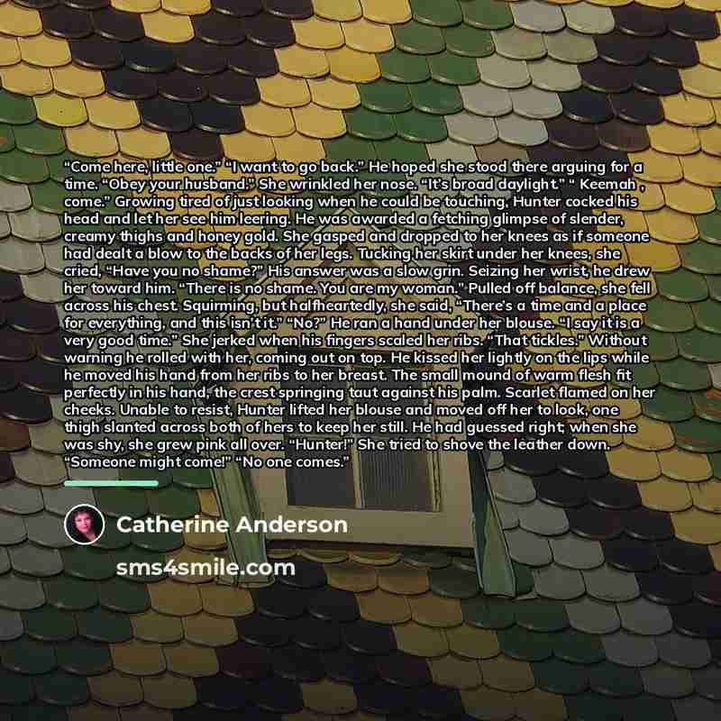 “Come here, little one.” “I want to go back.” He hoped she stood there arguing for a time. “Obey your husband.” She wrinkled her nose. “It’s broad daylight.” “ Keemah , come.” Growing tired of just looking when he could be touching, Hunter cocked his head and let her see him leering. He was awarded…” quote by Catherine Anderson