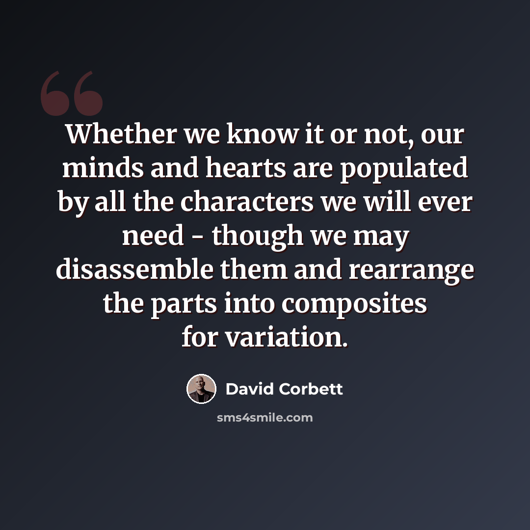 “Whether we know it or not, our minds and hearts are populated by all the characters we will ever need - though we may disassemble them and rearrange the parts into composites for variation.” quote by David Corbett