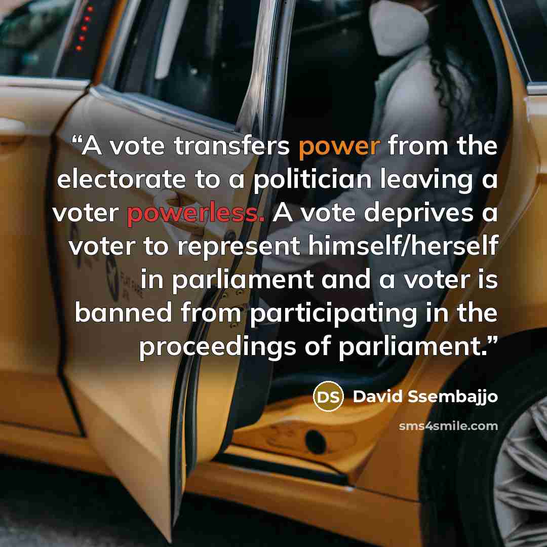 “A vote transfers power from the electorate to a politician leaving a voter powerless. A vote deprives a voter to represent himself/herself in parliament and a voter is banned from participating in the proceedings of parliament.” quote by David Ssembajjo