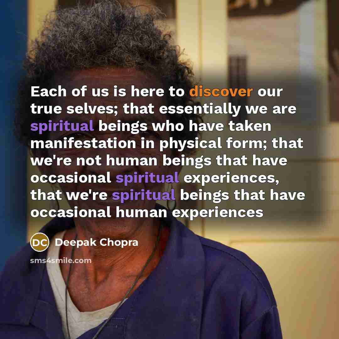 “Each of us is here to discover our true selves; that essentially we are spiritual beings who have taken manifestation in physical form; that we're not human beings that have occasional spiritual experiences, that we're spiritual beings that have occasional human experiences” quote by Deepak Chopra