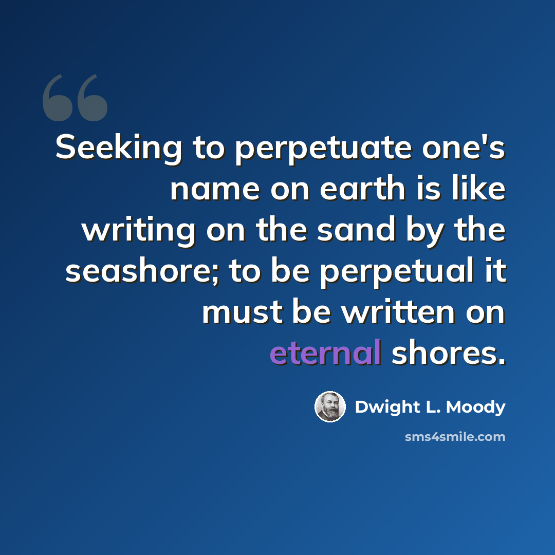“Seeking to perpetuate one's name on earth is like writing on the sand by the seashore; to be perpetual it must be written on eternal shores.” quote by Dwight L. Moody
