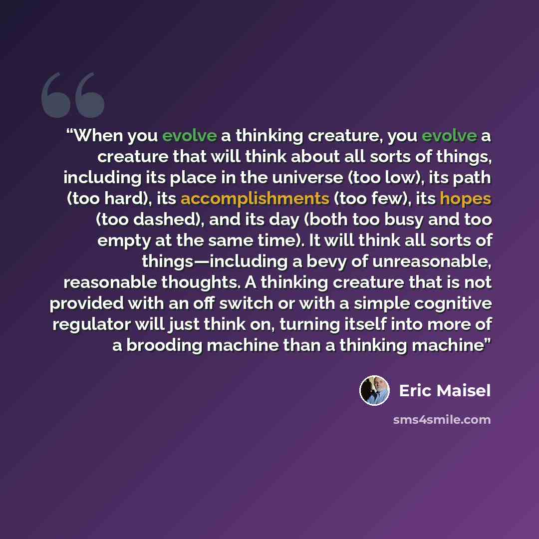 “When you evolve a thinking creature, you evolve a creature that will think about all sorts of things, including its place in the universe (too low), its path (too hard), its accomplishments (too few), its hopes (too dashed), and its day (both too busy and too empty at the same time). It will think…” quote by Eric Maisel