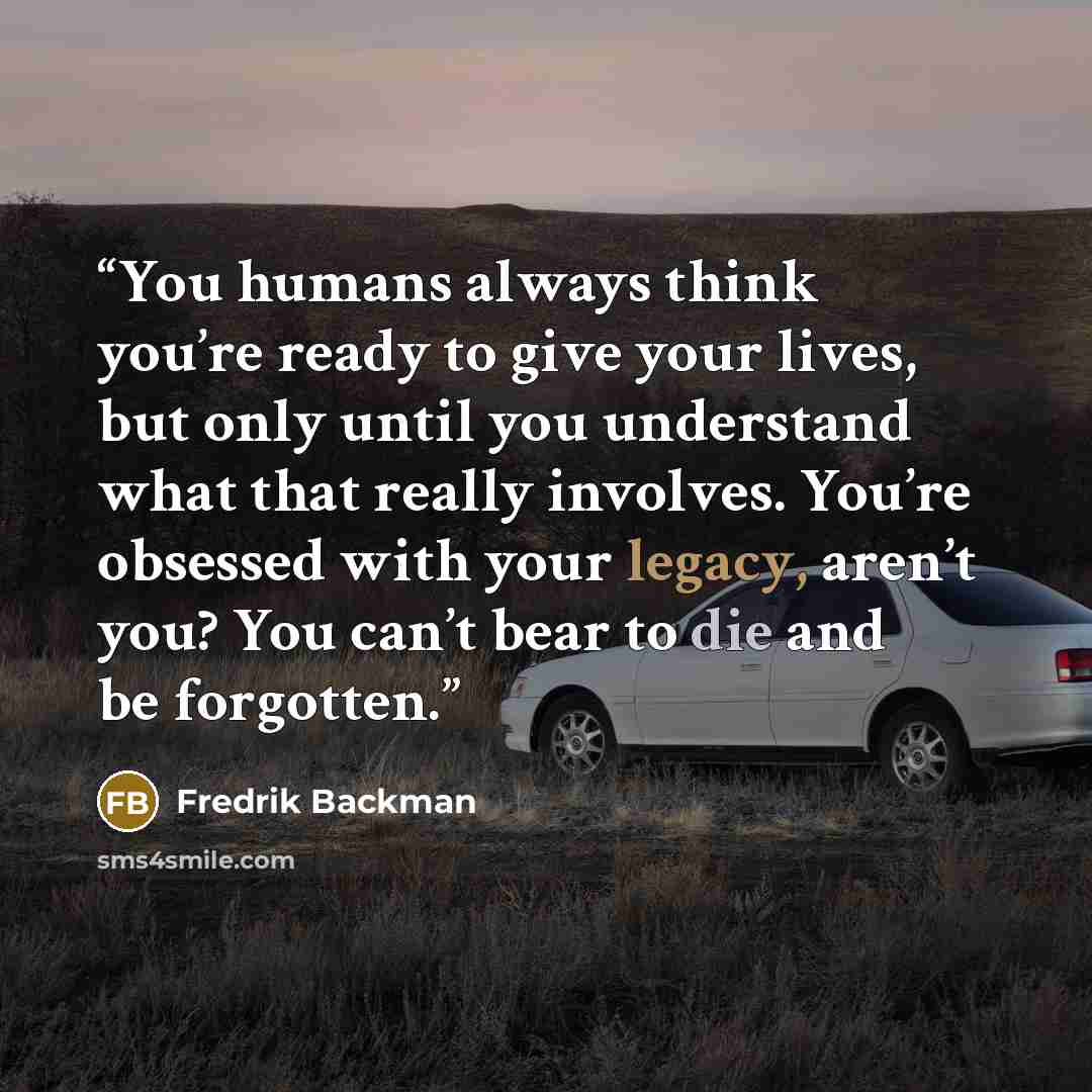 “You humans always think you’re ready to give your lives, but only until you understand what that really involves. You’re obsessed with your legacy, aren’t you? You can’t bear to die and be forgotten.” quote by Fredrik Backman