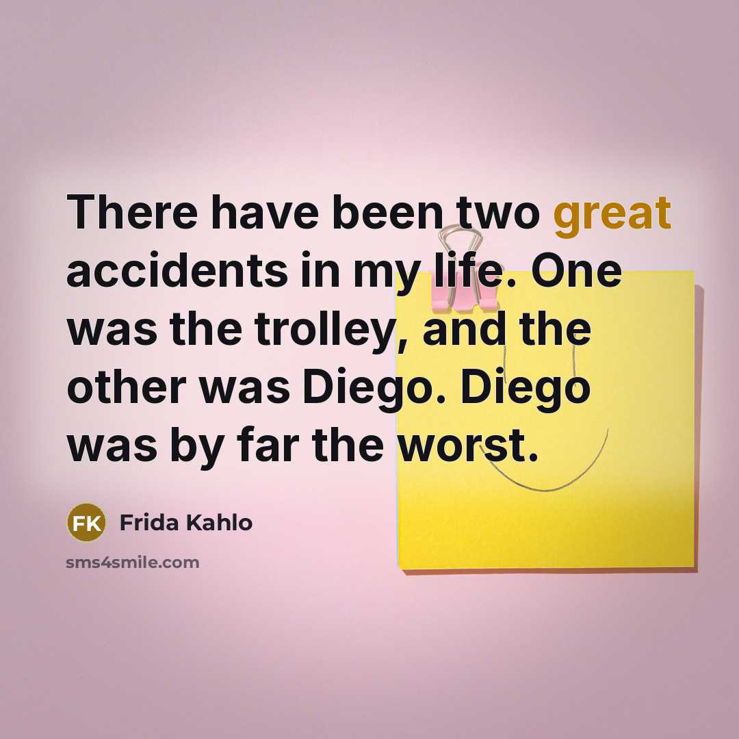“There have been two great accidents in my life. One was the trolley, and the other was Diego. Diego was by far the worst.” quote by Frida Kahlo