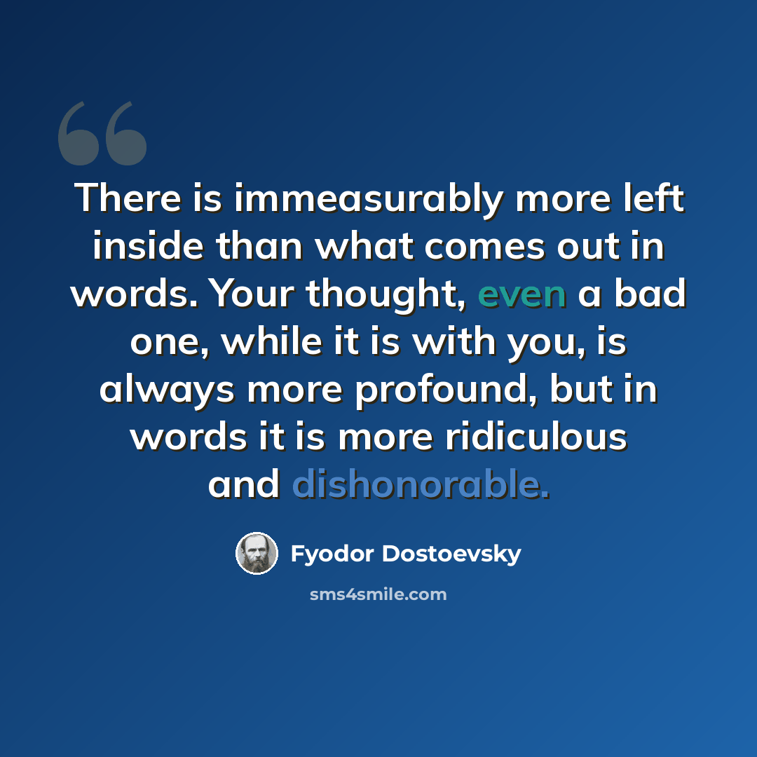 “There is immeasurably more left inside than what comes out in words. Your thought, even a bad one, while it is with you, is always more profound, but in words it is more ridiculous and dishonorable.” quote by Fyodor Dostoevsky