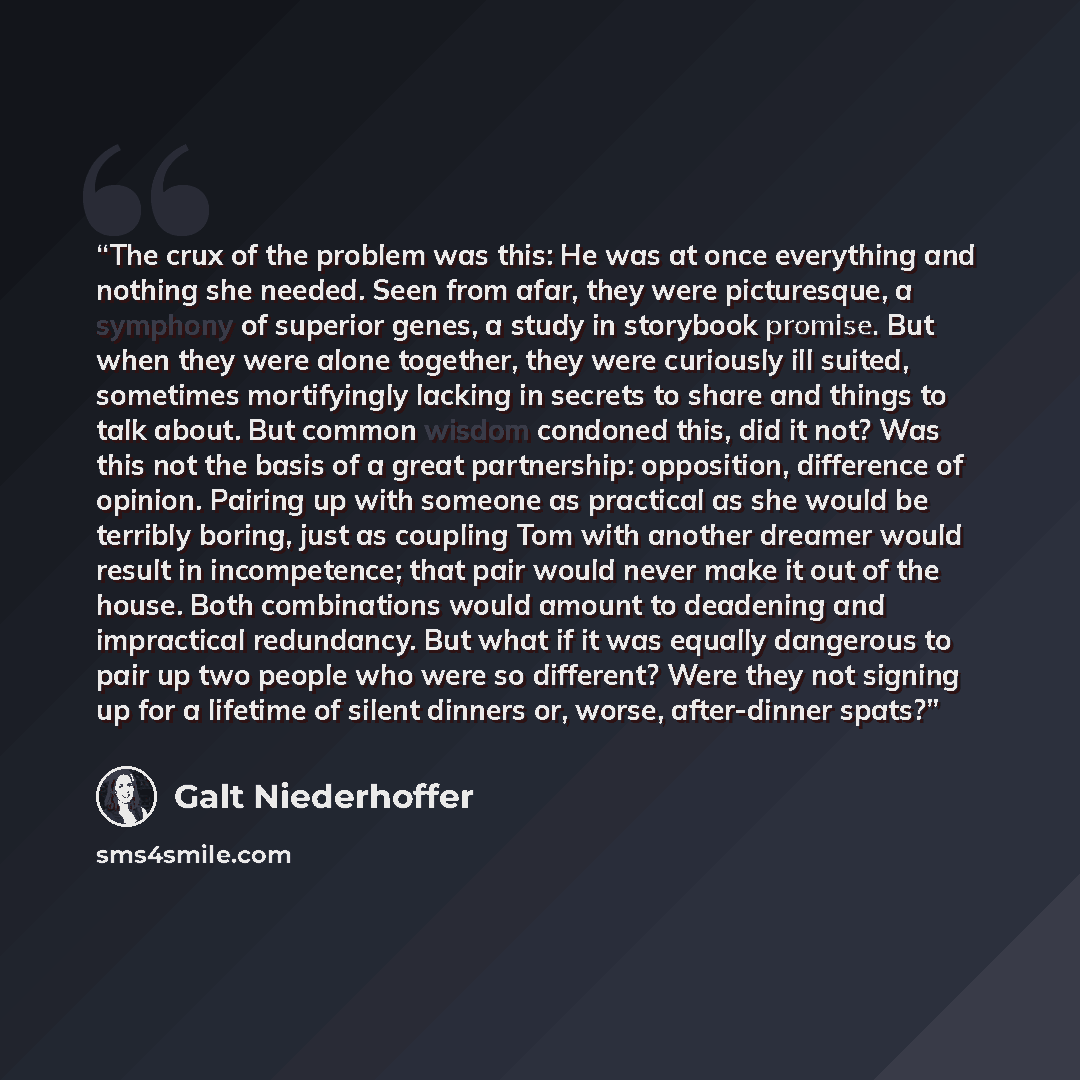 “The crux of the problem was this: He was at once everything and nothing she needed. Seen from afar, they were picturesque, a symphony of superior genes, a study in storybook promise. But when they were alone together, they were curiously ill suited, sometimes mortifyingly lacking in secrets to…” quote by Galt Niederhoffer