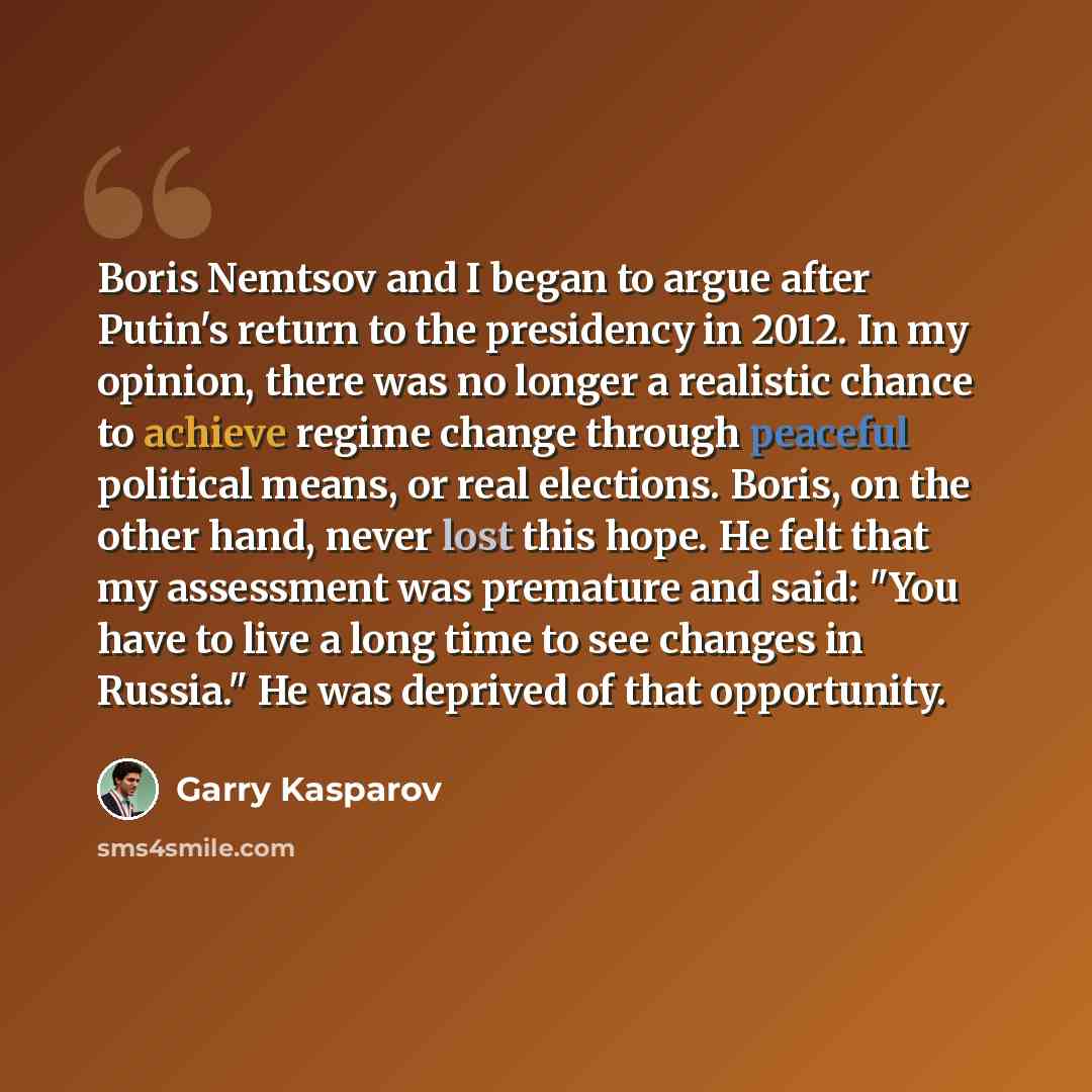 “Boris Nemtsov and I began to argue after Putin's return to the presidency in 2012. In my opinion, there was no longer a realistic chance to achieve regime change through peaceful political means, or real elections. Boris, on the other hand, never lost this hope. He felt that my assessment was…” quote by Garry Kasparov