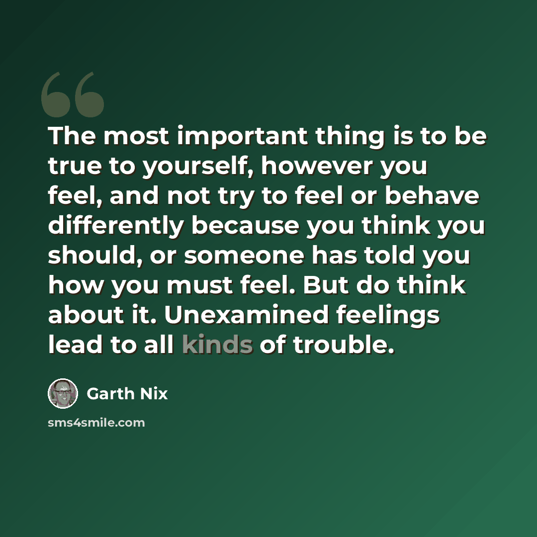 “The most important thing is to be true to yourself, however you feel, and not try to feel or behave differently because you think you should, or someone has told you how you must feel. But do think about it. Unexamined feelings lead to all kinds of trouble.” quote by Garth Nix