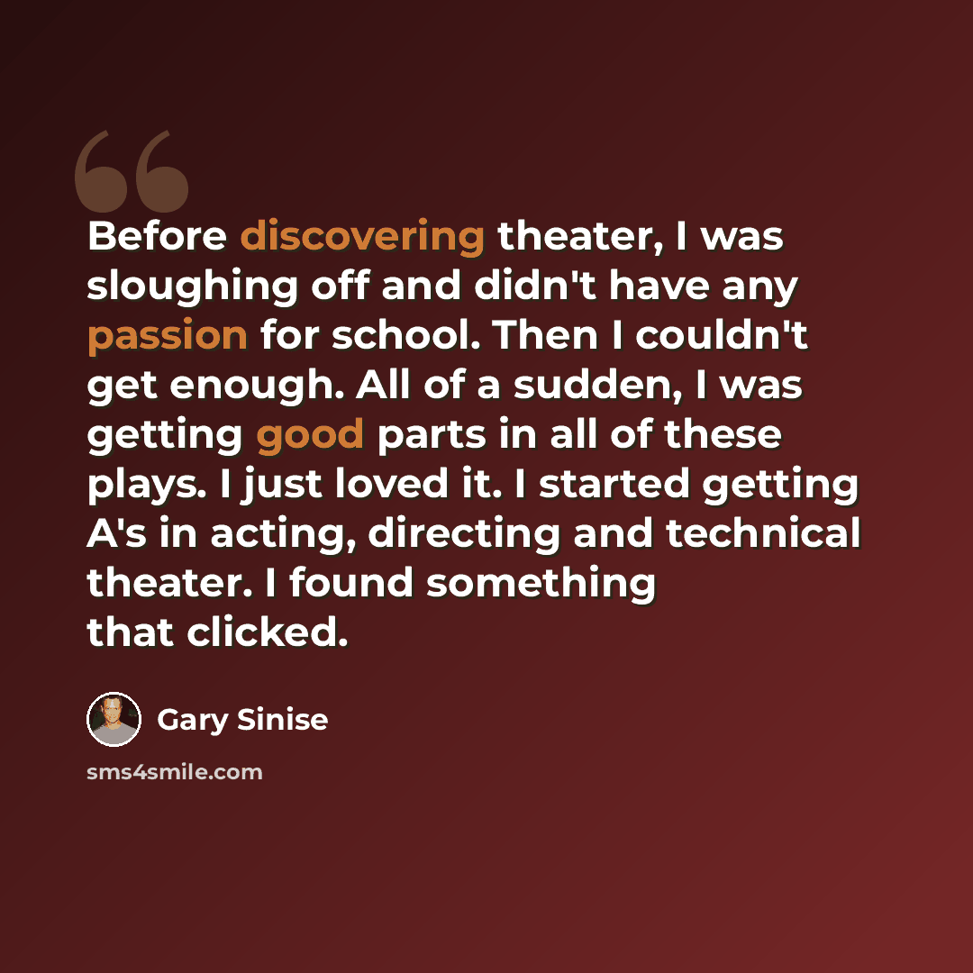 “Before discovering theater, I was sloughing off and didn't have any passion for school. Then I couldn't get enough. All of a sudden, I was getting good parts in all of these plays. I just loved it. I started getting A's in acting, directing and technical theater. I found something that clicked.” quote by Gary Sinise