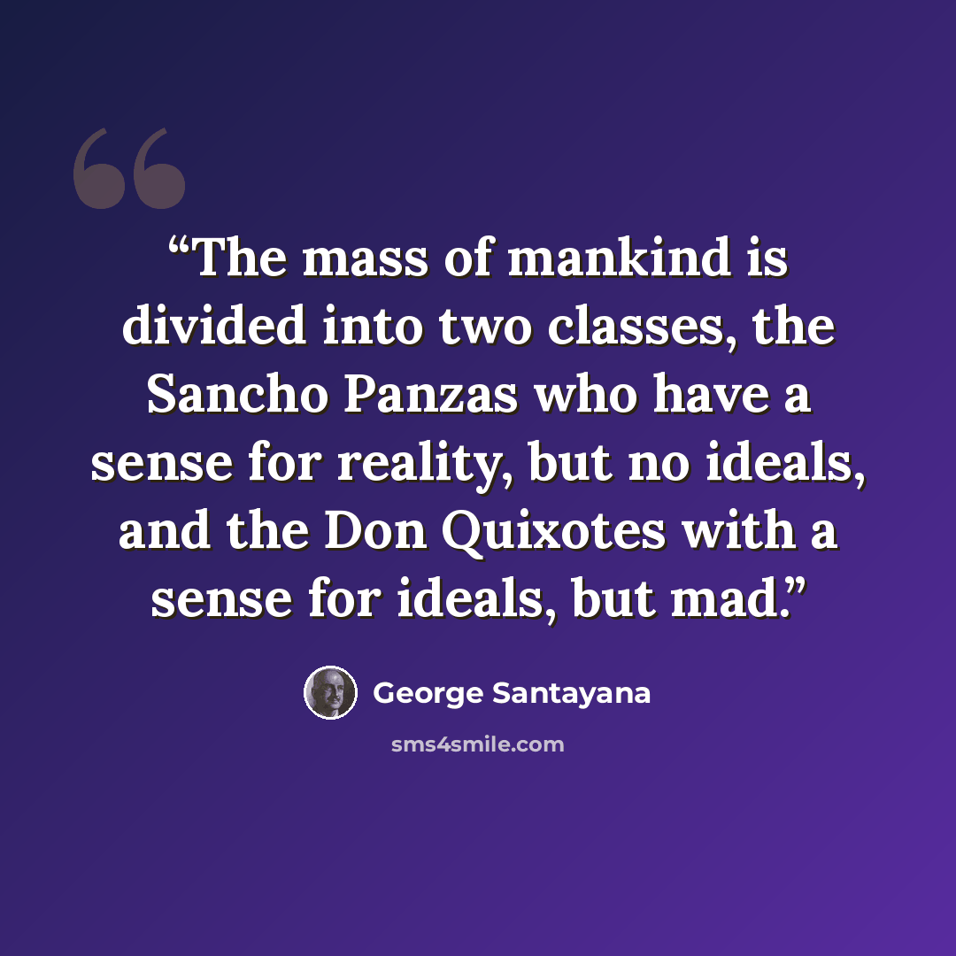 “The mass of mankind is divided into two classes, the Sancho Panzas who have a sense for reality, but no ideals, and the Don Quixotes with a sense for ideals, but mad.” quote by George Santayana