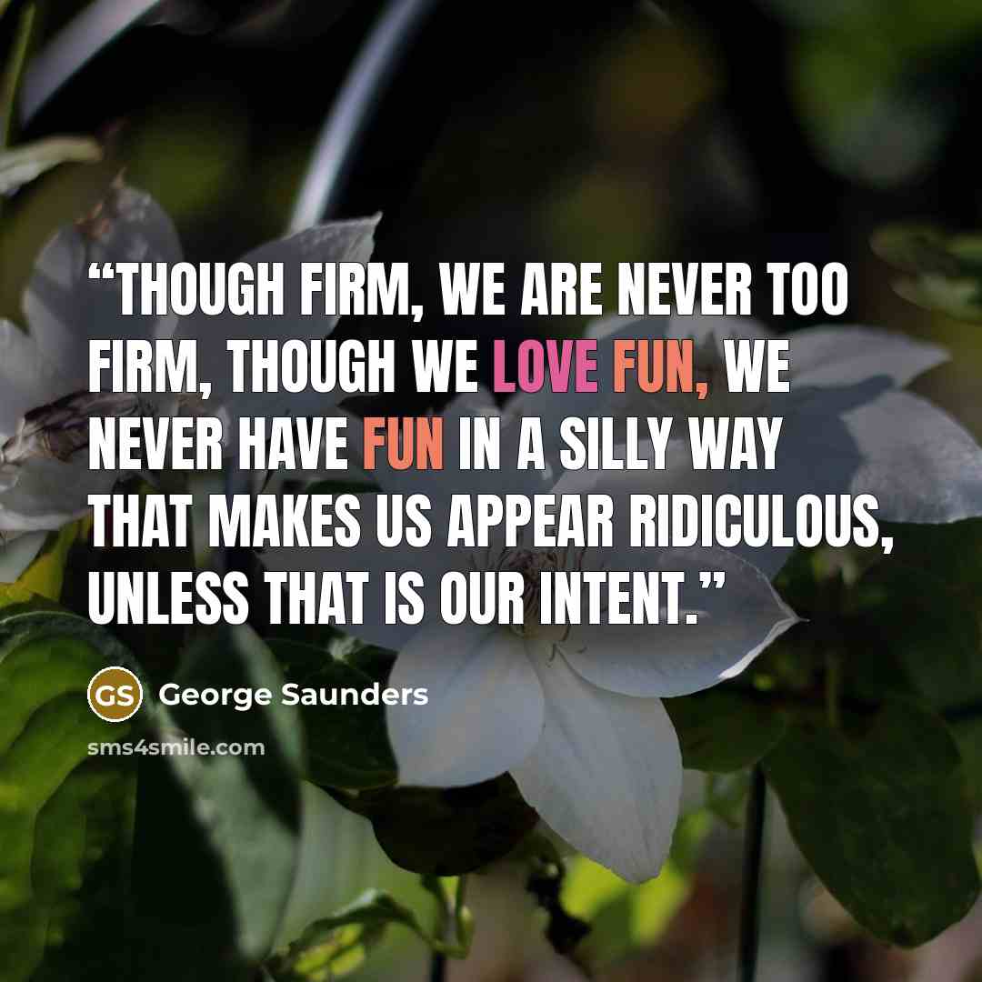 “Though firm, we are never too firm, though we love fun, we never have fun in a silly way that makes us appear ridiculous, unless that is our intent.” quote by George Saunders